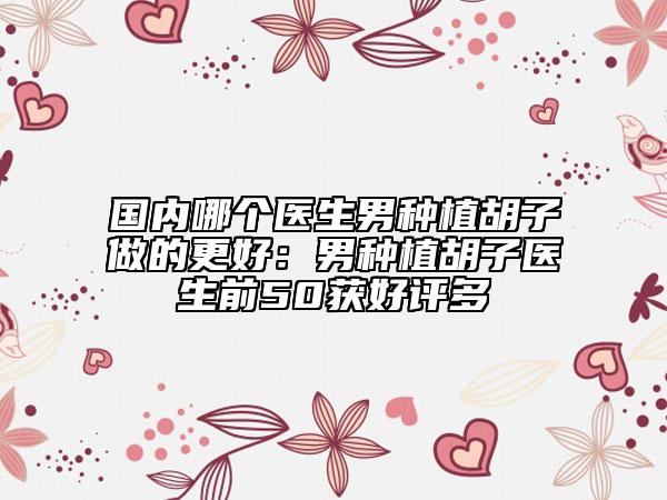 国内哪个医生男种植胡子做的更好：男种植胡子医生前50获好评多