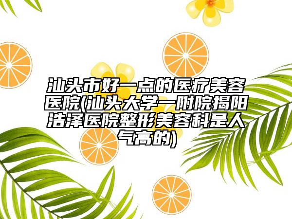 汕头市好一点的医疗美容医院(汕头大学一附院揭阳浩泽医院整形美容科是人气高的)