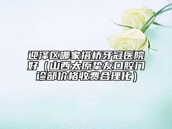 迎泽区哪家搭桥牙冠医院好（山西太原挚友口腔门诊部价格收费合理化）
