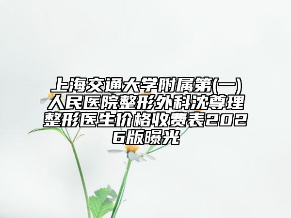 上海交通大学附属第(一)人民医院整形外科沈尊理整形医生价格收费表2026版曝光