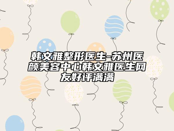 韩文雅整形医生-苏州医颜美容中心韩文雅医生网友好评满满