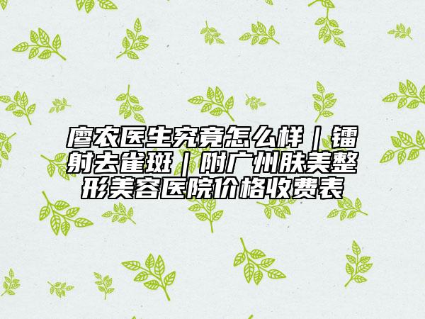 廖农医生究竟怎么样｜镭射去雀斑｜附广州肤美整形美容医院价格收费表