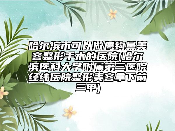 哈尔滨市可以做鹰钩鼻美容整形手术的医院(哈尔滨医科大学附属第三医院经纬医院整形美容拿下前三甲)