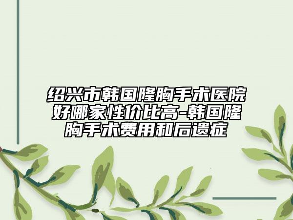 绍兴市韩国隆胸手术医院好哪家性价比高-韩国隆胸手术费用和后遗症