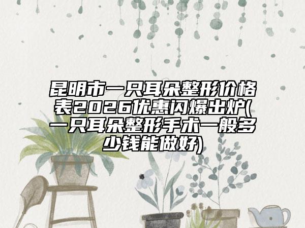 昆明市一只耳朵整形价格表2026优惠闪爆出炉(一只耳朵整形手术一般多少钱能做好)