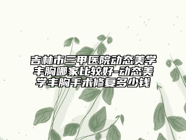 吉林市三甲医院动态美学丰胸哪家比较好-动态美学丰胸手术修复多少钱
