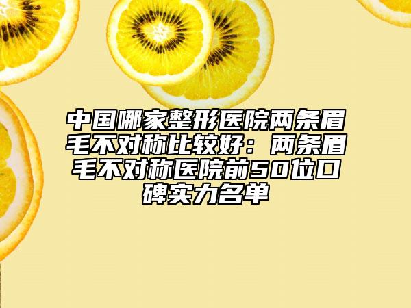 中国哪家整形医院两条眉毛不对称比较好：两条眉毛不对称医院前50位口碑实力名单