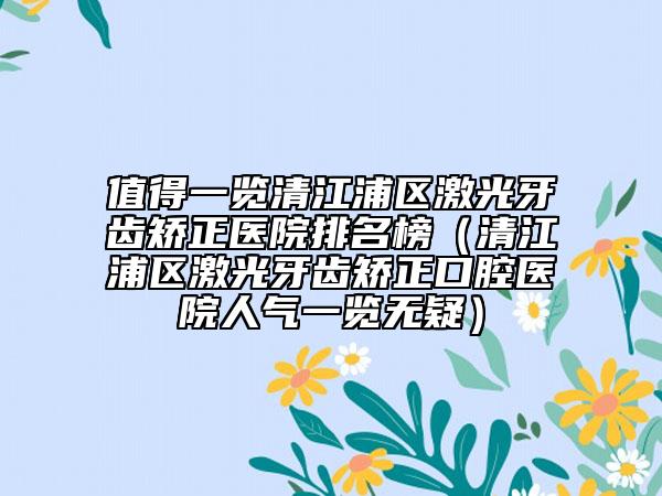 值得一览清江浦区激光牙齿矫正医院排名榜（清江浦区激光牙齿矫正口腔医院人气一览无疑）