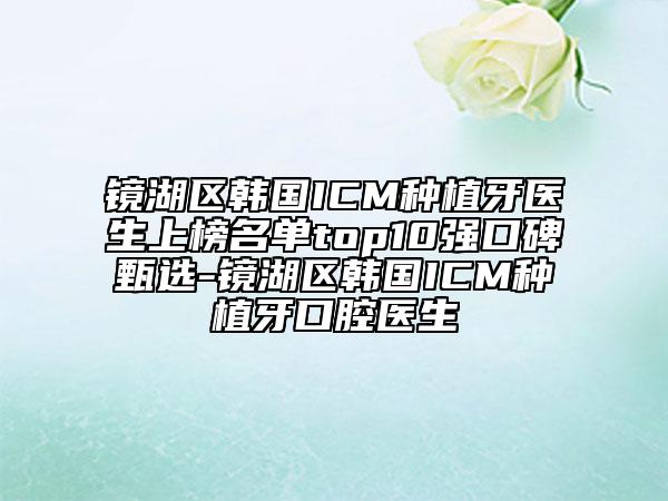 镜湖区韩国ICM种植牙医生上榜名单top10强口碑甄选-镜湖区韩国ICM种植牙口腔医生