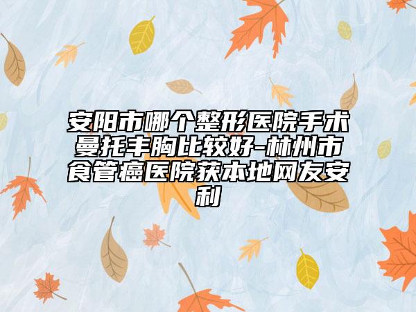安阳市哪个整形医院手术曼托丰胸比较好-林州市食管癌医院获本地网友安利