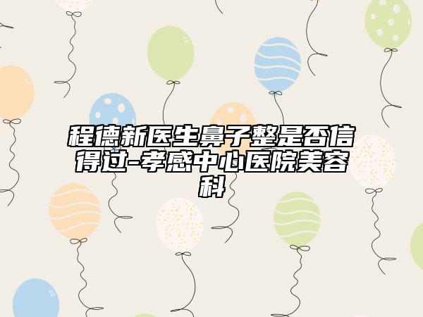 程德新医生鼻子整是否信得过-孝感中心医院美容科