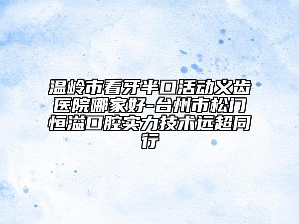 温岭市看牙半口活动义齿医院哪家好-台州市松门恒溢口腔实力技术远超同行