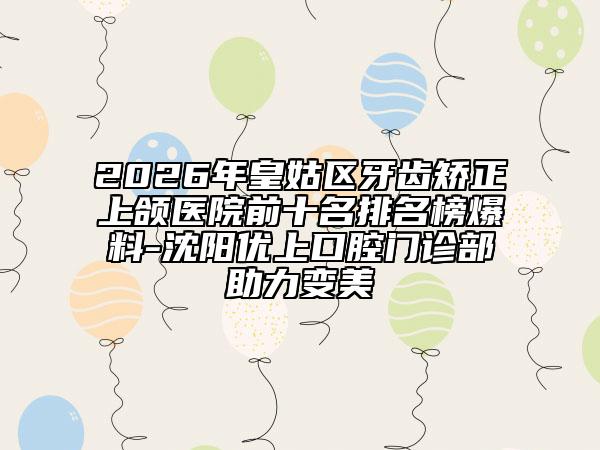 2026年皇姑区牙齿矫正上颌医院前十名排名榜爆料-沈阳优上口腔门诊部助力变美