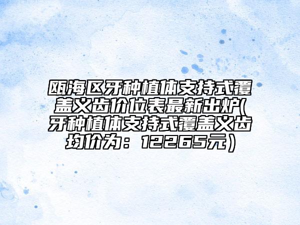瓯海区牙种植体支持式覆盖义齿价位表最新出炉(牙种植体支持式覆盖义齿均价为：12265元）