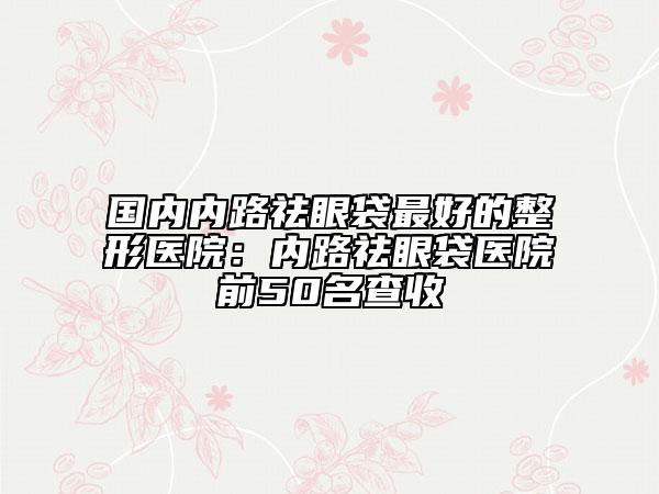 国内内路祛眼袋最好的整形医院：内路祛眼袋医院前50名查收