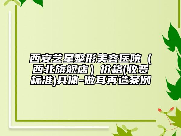 西安艺星整形美容医院（西北旗舰店）价格(收费标准)具体-做耳再造案例