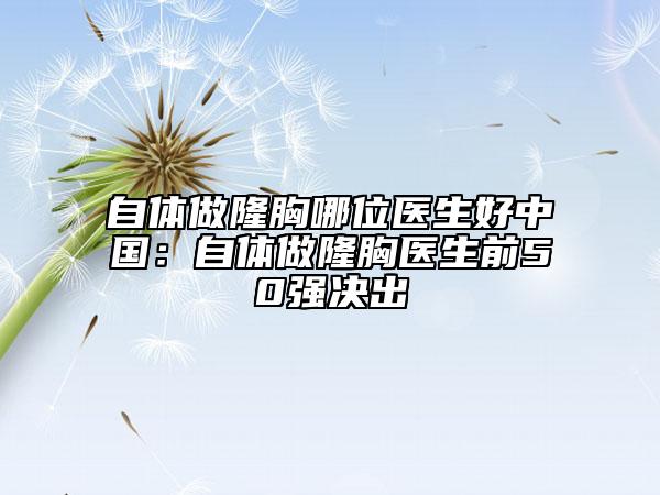 自体做隆胸哪位医生好中国：自体做隆胸医生前50强决出
