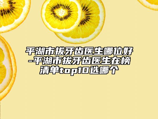 平湖市拔牙齿医生哪位好-平湖市拔牙齿医生在榜清单top10选哪个