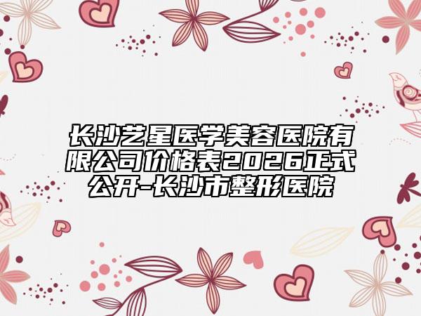 长沙艺星医学美容医院有限公司价格表2026正式公开-长沙市整形医院