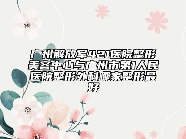 广州解放军421医院整形美容中心与广州市第1人民医院整形外科哪家整形最好