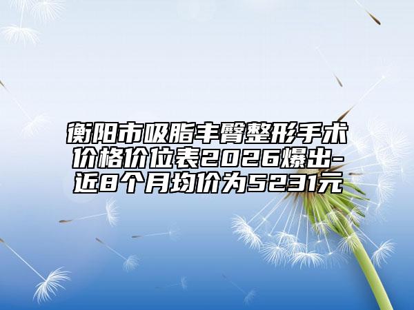 衡阳市吸脂丰臀整形手术价格价位表2026爆出-近8个月均价为5231元