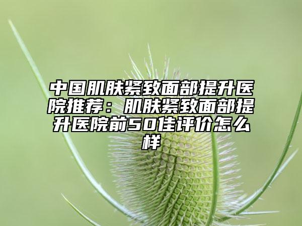 中国肌肤紧致面部提升医院推荐：肌肤紧致面部提升医院前50佳评价怎么样