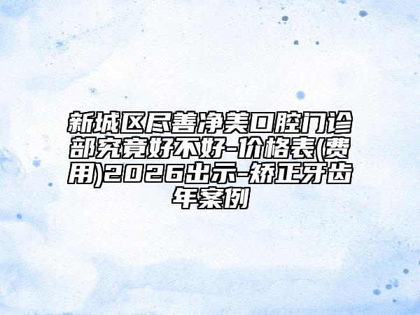 新城区尽善净美口腔门诊部究竟好不好-价格表(费用)2026出示-矫正牙齿年案例