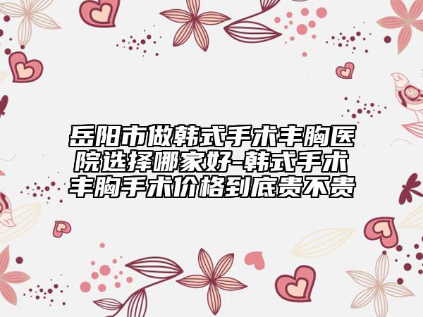岳阳市做韩式手术丰胸医院选择哪家好-韩式手术丰胸手术价格到底贵不贵