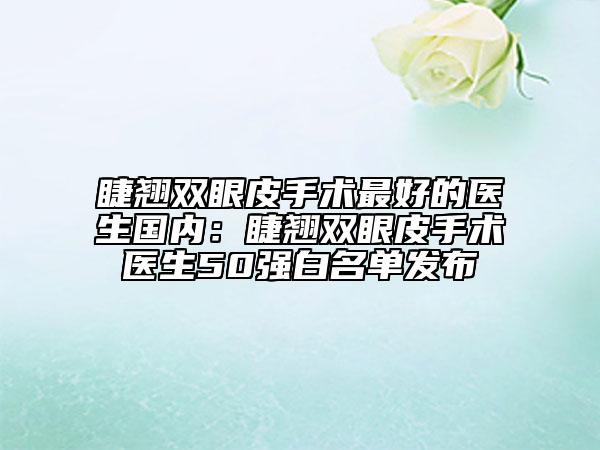 睫翘双眼皮手术最好的医生国内：睫翘双眼皮手术医生50强白名单发布