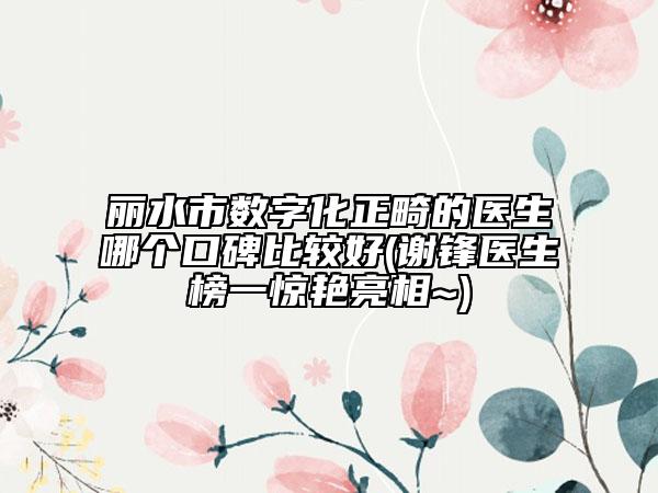 丽水市数字化正畸的医生哪个口碑比较好(谢锋医生榜一惊艳亮相~)