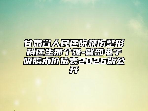 甘肃省人民医院烧伤整形科医生那个强-臀部电子吸脂术价位表2026版公开