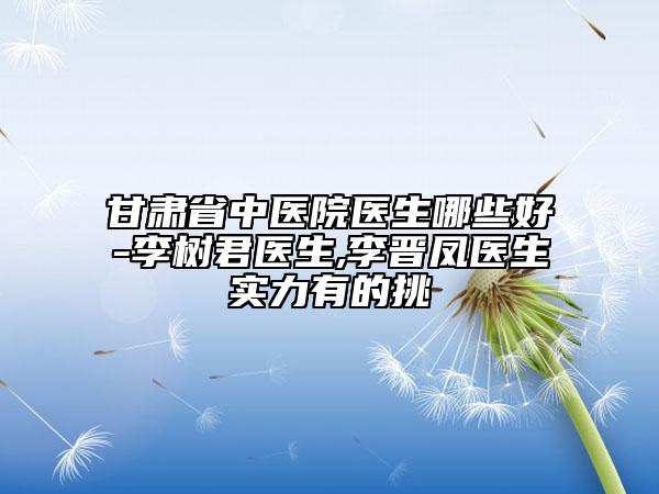 甘肃省中医院医生哪些好-李树君医生,李晋凤医生实力有的挑