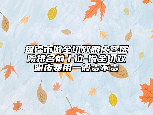 盘锦市做全切双眼皮容医院排名前十位-做全切双眼皮费用一般贵不贵