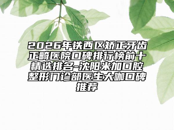 2026年铁西区矫正牙齿正畸医院口碑排行榜前十精选排名-沈阳米加口腔整形门诊部医生大咖口碑推荐