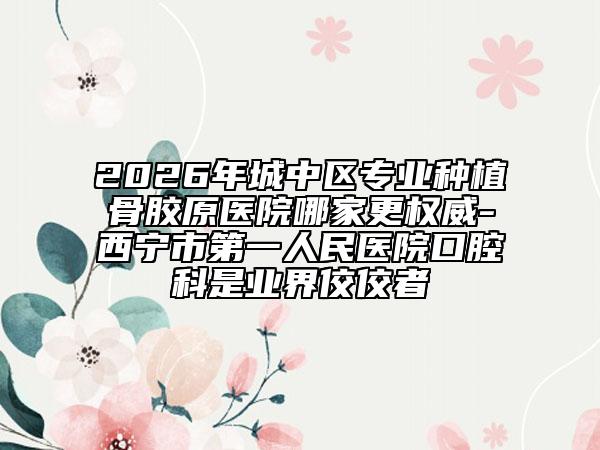 2026年城中区专业种植骨胶原医院哪家更权威-西宁市第一人民医院口腔科是业界佼佼者