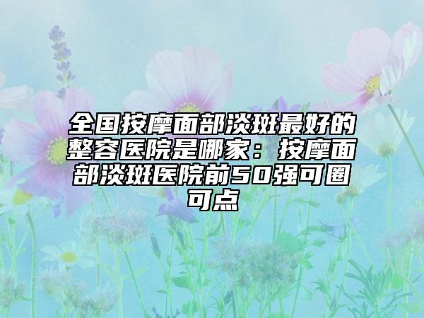 全国按摩面部淡斑最好的整容医院是哪家：按摩面部淡斑医院前50强可圈可点