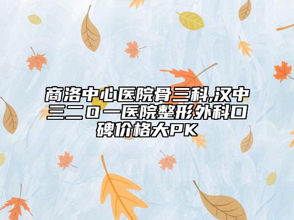 商洛中心医院骨三科,汉中三二Ｏ一医院整形外科口碑价格大PK