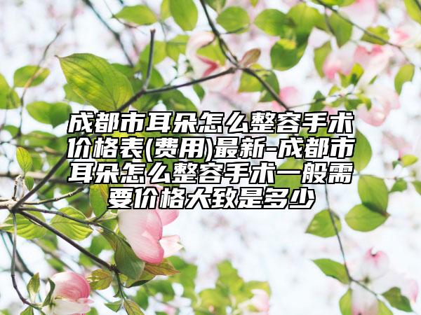 成都市耳朵怎么整容手术价格表(费用)最新-成都市耳朵怎么整容手术一般需要价格大致是多少