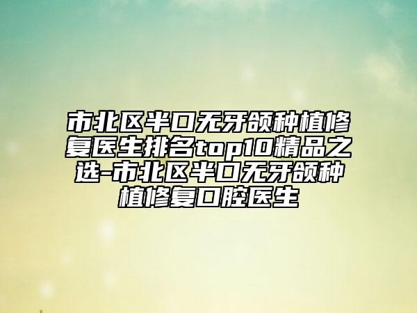 市北区半口无牙颌种植修复医生排名top10精品之选-市北区半口无牙颌种植修复口腔医生