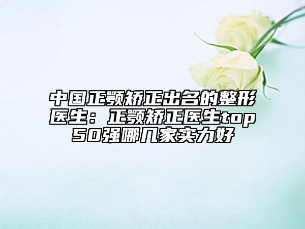 中国正颚矫正出名的整形医生：正颚矫正医生top50强哪几家实力好