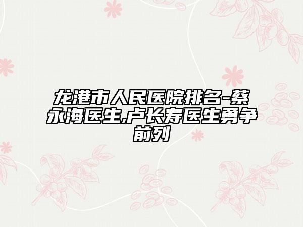 龙港市人民医院排名-蔡永海医生,卢长寿医生勇争前列