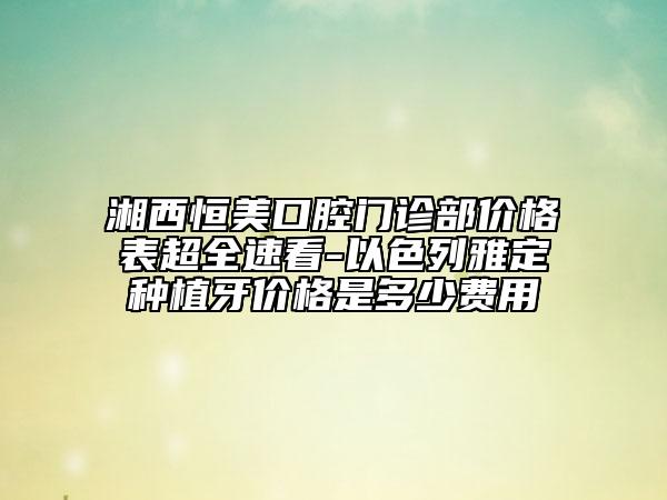 湘西恒美口腔门诊部价格表超全速看-以色列雅定种植牙价格是多少费用