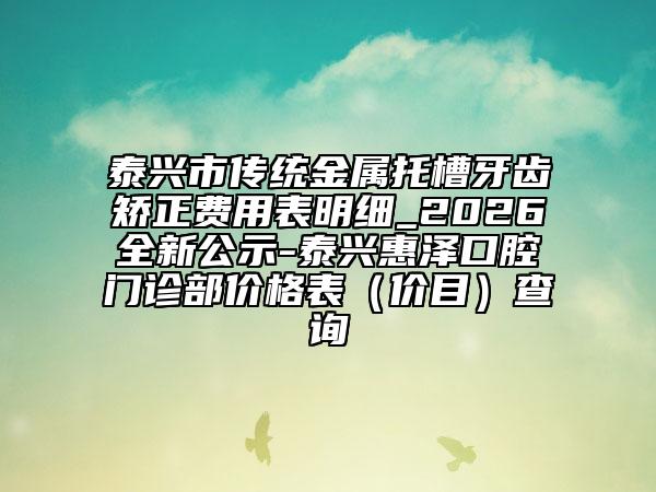 泰兴市传统金属托槽牙齿矫正费用表明细_2026全新公示-泰兴惠泽口腔门诊部价格表（价目）查询