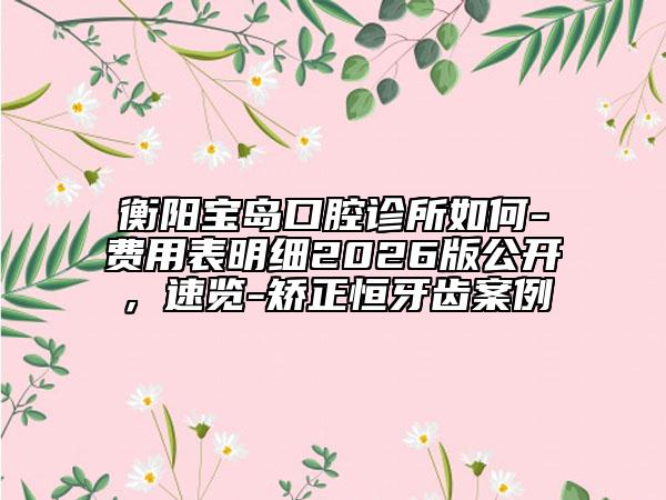 衡阳宝岛口腔诊所如何-费用表明细2026版公开，速览-矫正恒牙齿案例