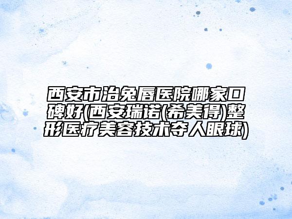 西安市治兔唇医院哪家口碑好(西安瑞诺(希美得)整形医疗美容技术夺人眼球)