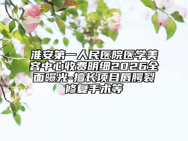 淮安第一人民医院医学美容中心收费明细2026全面曝光-擅长项目唇腭裂修复手术等