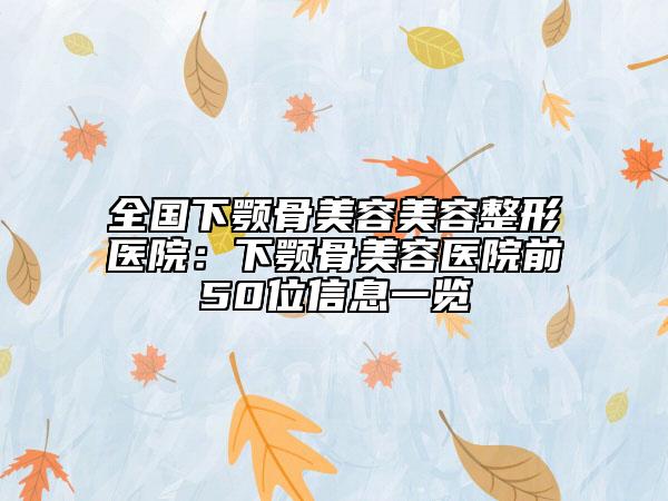 全国下颚骨美容美容整形医院：下颚骨美容医院前50位信息一览