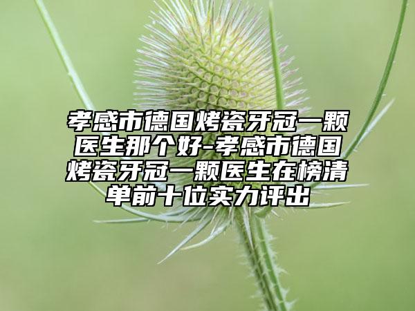 孝感市德国烤瓷牙冠一颗医生那个好-孝感市德国烤瓷牙冠一颗医生在榜清单前十位实力评出