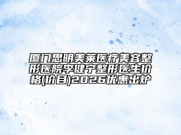 厦门思明美莱医疗美容整形医院李健宁整形医生价格(价目)2026优惠出炉