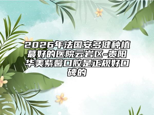 2026年法国安多健种植蕞好的医院云岩区-贵阳华美紫馨口腔是正规好口碑的